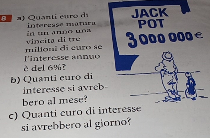 Quanti euro di 
interesse matura 
in un anno una 
vincita di tre 
milioni di euro se 
linteresse annuo 
è del 6%? 
b) Quanti euro di 
interesse si avreb 
bero al mese? 
c) Quanti euro di interesse 
si avrebbero al giorno?