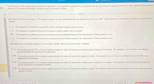 According to a studly conducted by a statistical organization, the proportion of people who are satisfled with the way things are going in their lives is 0.80. Suppose that a random
sample of 100 people is obtained. Complete parts (a) through (e) below.
(a) Suppose the random sample of 100 people is asked, "Are you salisfied with the way things are going in your life?" Is the response to this question qualitative or quantitative?
Explain
A. The response is quantitative because the number of people satisfied can be counted.
B. The response is qualitative because the number of people satisfied can be counted.
C. The response is qualitative because the responses can be classified based on the characteristic of being satisfied or not.
0. The response is quantitative because the responses can be classified based on the charactaristic of being satisfied or not
(b) Explain why the sample proportion. D , is a random variable. What is the source of the variability?
A. The sample proportion p is a random variable because the val_e of p represents a random person included in the sample. The variability is due to the fact that different
people feel differently regarding their satisfaction.
B. The sample proportion p is a random variable because the value of f p varies from sample to sample. The variability is due to the fact that different people feel differently
regarding their satisfaction.
C. The sample proportion p is a random variable because the value of βrepresents a random person included in the sample. The variability is due to the fact that people may
not be responding to the question truthfully.
D. The sample proportion p is a random variable because the value of p varies from sample to sample. The variability is due to the fact that people may not be responding to the
quiestion truthfully.