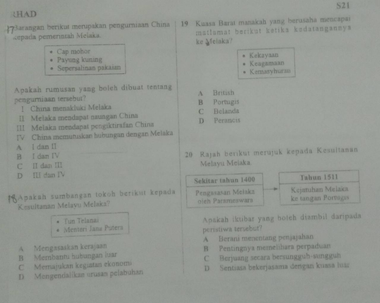 S21
HAD
3arangan berikut merupakan pengurniaan China 19 Kuasa Barat manakah yang berusaha mencapai
Repada pemerintah Melaka. matlamat berikut ketika kedatangannya
ke Melaka?
Cap mohor
Kekayaan
Payung kuning
Sepersalinan pakaian
Keagamaan
Kemasyhuran
Apakah rumusan yang boleh dibuat tentang
A British
pengurniaan tersebut?
B Portugis
! China menakluki Melaka
C Belanda
II Melaka mendapat naungan China
III Melaka mendapat pengiktirafan China
D Perancis
TV China memutuskan hubungan dengan Mełaka
A l dan II
B I dan IV
20 Rajah berikut merujuk kepada Kesultanan
C ⅡI dan III Melayu Meiaka.
D II dan IV
Sekitar tahun 1400 Tahun 1511
Apakah sumbangan tokoh berikut kepada Pengasasan Meiaka Kejatuhan Melaka
Kesultanan Melayu Melaka? oich Parameswara ke tangan Portugis
Tun Telanai
Apakah iktibar yang boteh diambil daripada
Mentéri Jana Putera
peristiwa tersebut?
A Berani menentang penjajahan
A Mengasaskan kerajaan
B Pentingnya memelihara perpaduan
B Membantu hubungan luar
C Berjuang secara bersungguh-sungguh
C Memajukan kegiatan ekonomi
D Sentiasa bekerjasama dengan kuasa luar
D Mengendalikan urusan pelabuhan