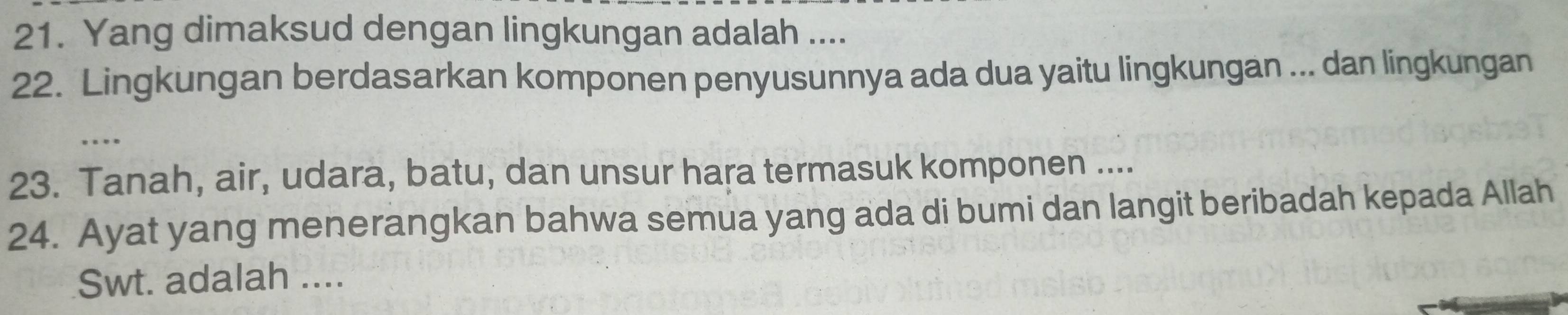 Yang dimaksud dengan lingkungan adalah .... 
22. Lingkungan berdasarkan komponen penyusunnya ada dua yaitu lingkungan ... dan lingkungan 
… 
23. Tanah, air, udara, batu, dan unsur hara termasuk komponen .... 
24. Ayat yang menerangkan bahwa semua yang ada di bumi dan langit beribadah kepada Allah 
Swt. adalah ....