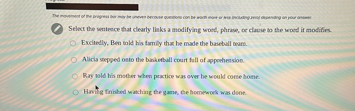 The movement of the progress bar may be uneven because questions can be worth more or less (including zero) depending on your answer.
Select the sentence that clearly links a modifying word, phrase, or clause to the word it modifies.
Excitedly, Ben told his family that he made the baseball team.
Alicia stepped onto the basketball court full of apprehension.
Ray told his mother when practice was over he would come home.
Having finished watching the game, the homework was done.