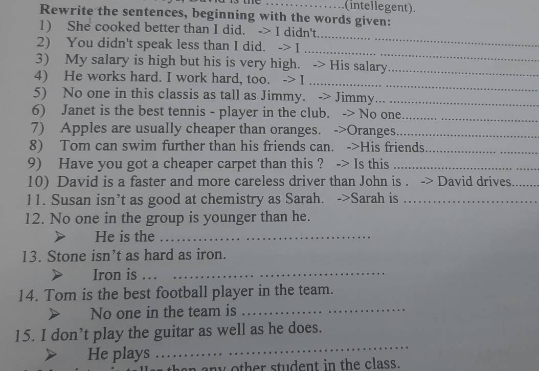 …_ (intellegent). 
Rewrite the sentences, beginning with the words given: 
_ 
1) She cooked better than I did. -> I didn't. 
_ 
2) You didn't speak less than I did. -> I ........ 
3) My salary is high but his is very high. -> His salary_ 
4) He works hard. I work hard, too. -> I …._ 
5) No one in this classis as tall as Jimmy. -> Jimmy..._ 
6) Janet is the best tennis - player in the club. -> No one._ 
7) Apples are usually cheaper than oranges. ->Oranges_ 
8) Tom can swim further than his friends can. ->His friends._ 
9) Have you got a cheaper carpet than this ? -> Is this_ 
10) David is a faster and more careless driver than John is . -> David drives_ 
11. Susan isn’t as good at chemistry as Sarah. ->Sarah is_ 
12. No one in the group is younger than he. 
He is the_ 
13. Stone isn’t as hard as iron. 
Iron is …._ 
14. Tom is the best football player in the team. 
No one in the team is_ 
15. I don’t play the guitar as well as he does. 
He plays 
_ 
en n other stu den t in th e class.
