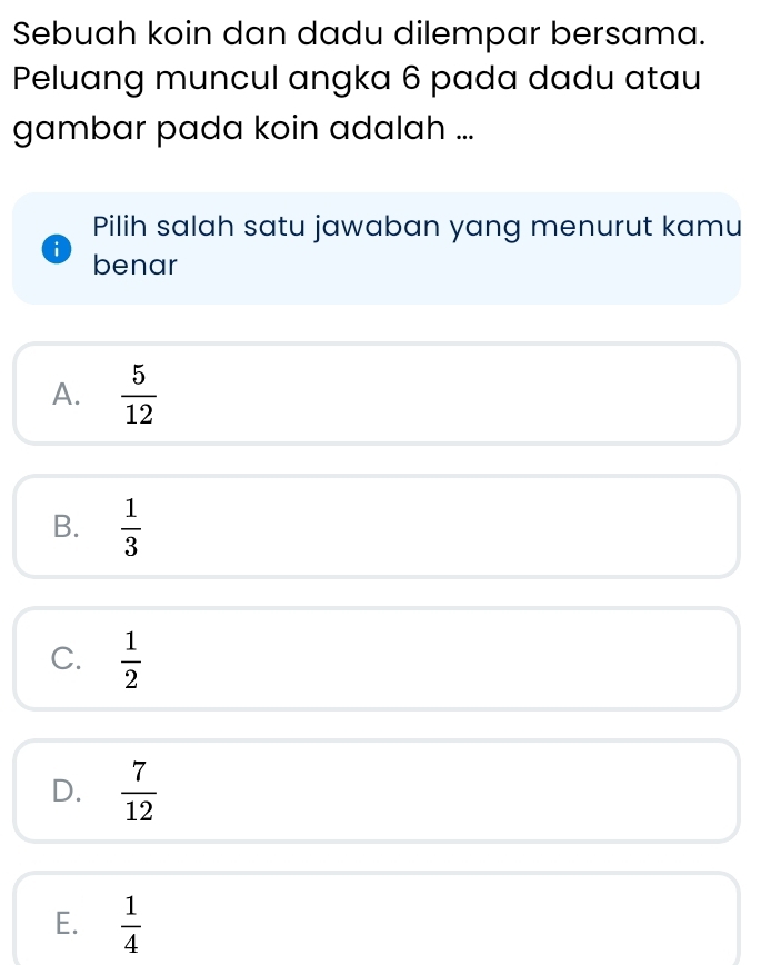 Sebuah koin dan dadu dilempar bersama.
Peluang muncul angka 6 pada dadu atau
gambar pada koin adalah ...
Pilih salah satu jawaban yang menurut kamu
i benar
A.  5/12 
B.  1/3 
C.  1/2 
D.  7/12 
E.  1/4 