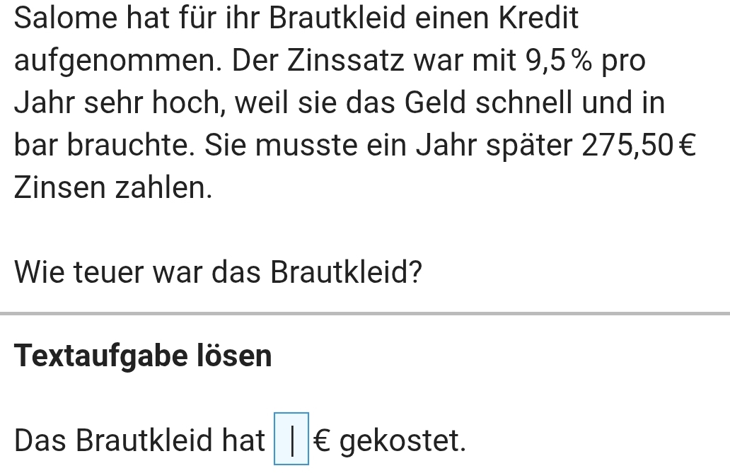 Salome hat für ihr Brautkleid einen Kredit 
aufgenommen. Der Zinssatz war mit 9,5% pro 
Jahr sehr hoch, weil sie das Geld schnell und in 
bar brauchte. Sie musste ein Jahr später 275,50€
Zinsen zahlen. 
Wie teuer war das Brautkleid? 
Textaufgabe lösen 
Das Brautkleid hat □ € gekostet.