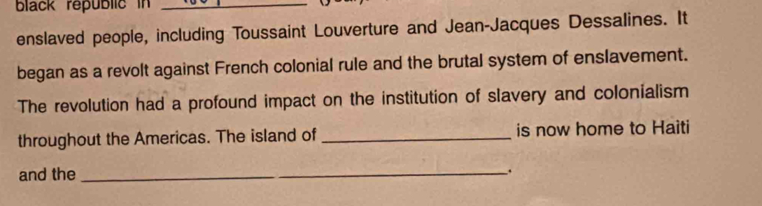 black republic in_ 
enslaved people, including Toussaint Louverture and Jean-Jacques Dessalines. It 
began as a revolt against French colonial rule and the brutal system of enslavement. 
The revolution had a profound impact on the institution of slavery and colonialism 
throughout the Americas. The island of _is now home to Haiti 
and the 
_.