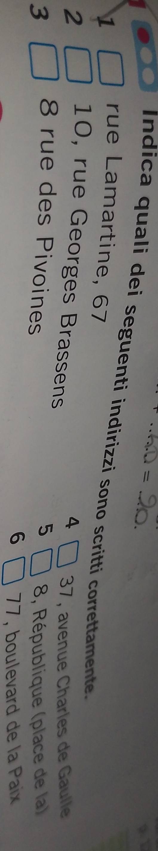 = 
Indica quali dei seguenti indirizzi sono scritti correttamente. 
1 
rue Lamartine, 67
2
4
10, rue Georges Brassens
37, avenue Charles de Gaulle
8 rue des Pivoines
5
3 8, République (place de la)
6
77, boulevard de la Paix