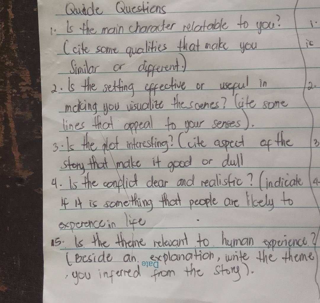 Quide Questions 
1 Is the main character relatable to you? 10 
(cite some qualities that make you is 
Similar or different) 
2. Is the setting effective or useful in 2. 
moking you visualize the scenes? life some 
lines that appeal to your senses). 
3: Is the pot interesting? (cite aspect of the 3
story that make it good or dull 
4. Is the conplict clear and realisfic? (indlicale 4 
If A is something that people are likely to 
experence in life 
1s: Is the theme relexant to human experience? 
(Beside anexplanation, write the theme 
ered 
you inferred from the storg).