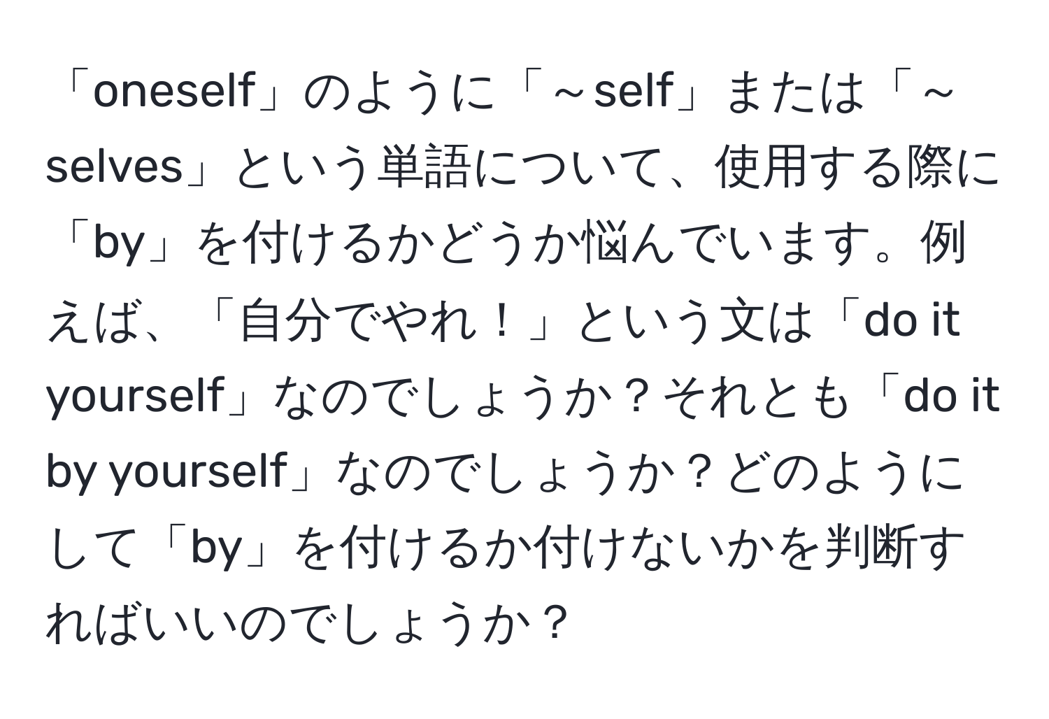 「oneself」のように「～self」または「～selves」という単語について、使用する際に「by」を付けるかどうか悩んでいます。例えば、「自分でやれ！」という文は「do it yourself」なのでしょうか？それとも「do it by yourself」なのでしょうか？どのようにして「by」を付けるか付けないかを判断すればいいのでしょうか？