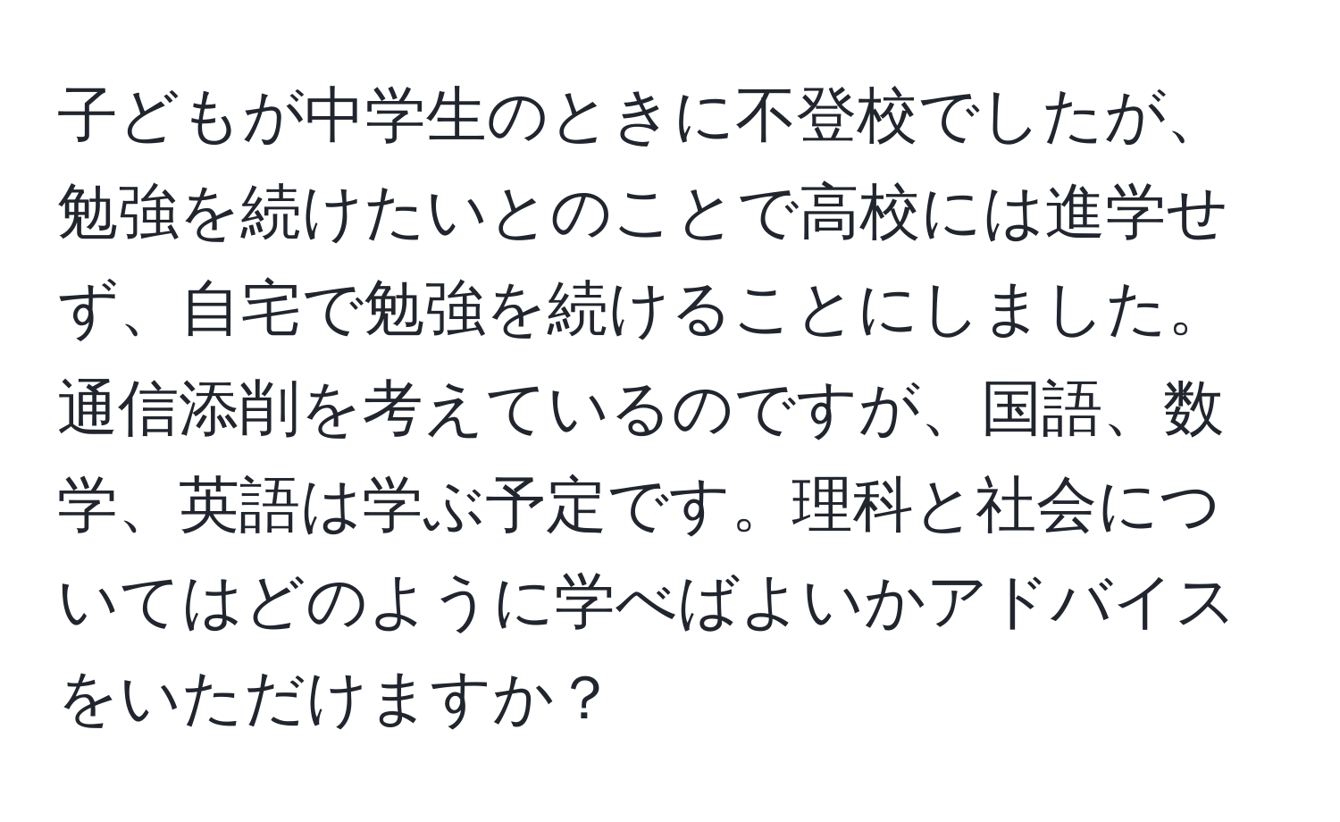 子どもが中学生のときに不登校でしたが、勉強を続けたいとのことで高校には進学せず、自宅で勉強を続けることにしました。通信添削を考えているのですが、国語、数学、英語は学ぶ予定です。理科と社会についてはどのように学べばよいかアドバイスをいただけますか？