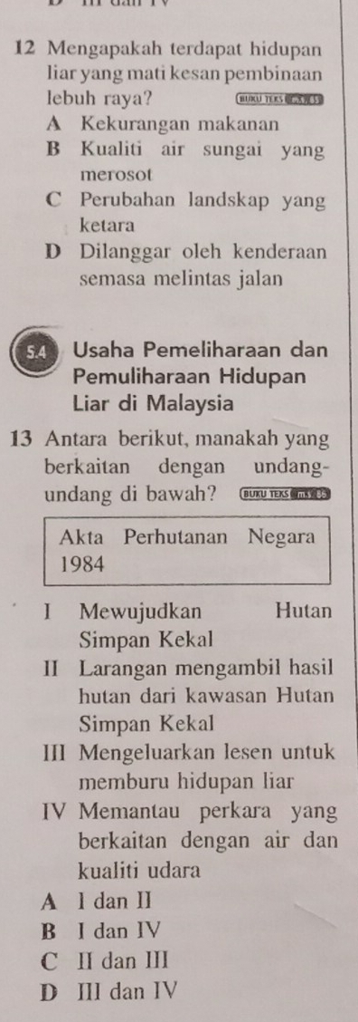 Mengapakah terdapat hidupan
liar yang mati kesan pembinaan
lebuh raya? B TERS OEXS
A Kekurangan makanan
B Kualiti air sungai yang
merosot
C Perubahan landskap yang
ketara
D Dilanggar oleh kenderaan
semasa melintas jalan
54 Usaha Pemeliharaan dan
Pemuliharaan Hidupan
Liar di Malaysia
13 Antara berikut, manakah yang
berkaitan dengan undang-
undang di bawah? BUKU TEKS 
Akta Perhutanan Negara
1984
I Mewujudkan Hutan
Simpan Kekal
II Larangan mengambil hasil
hutan dari kawasan Hutan
Simpan Kekal
III Mengeluarkan lesen untuk
memburu hidupan liar
IV Memantau perkara yang
berkaitan dengan air dan
kualiti udara
A l dan II
B I dan IV
C II dan III
D IIl dan IV