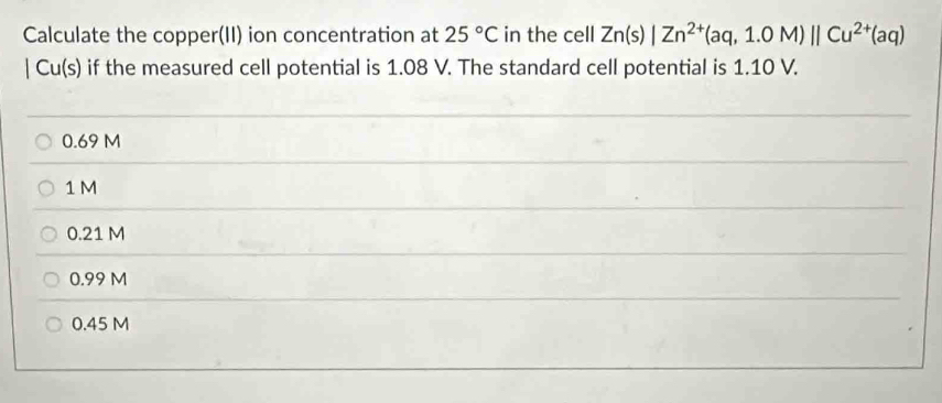 Calculate the copper(II) ion concentration at 25°C in the cell Zn(s)|Zn^(2+)(aq,1.0M)||Cu^(2+)(aq)
|Cu(s) if the measured cell potential is 1.08 V. The standard cell potential is 1.10 V.
0.69 M
1M
0.21 M
0.99 M
0.45 M