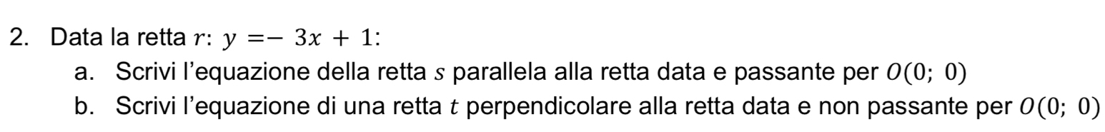 Data la retta r: y=-3x+1 : 
a. Scrivi l’equazione della retta s parallela alla retta data e passante per O(0;0)
b. Scrivi l’equazione di una retta t perpendicolare alla retta data e non passante per O(0;0)