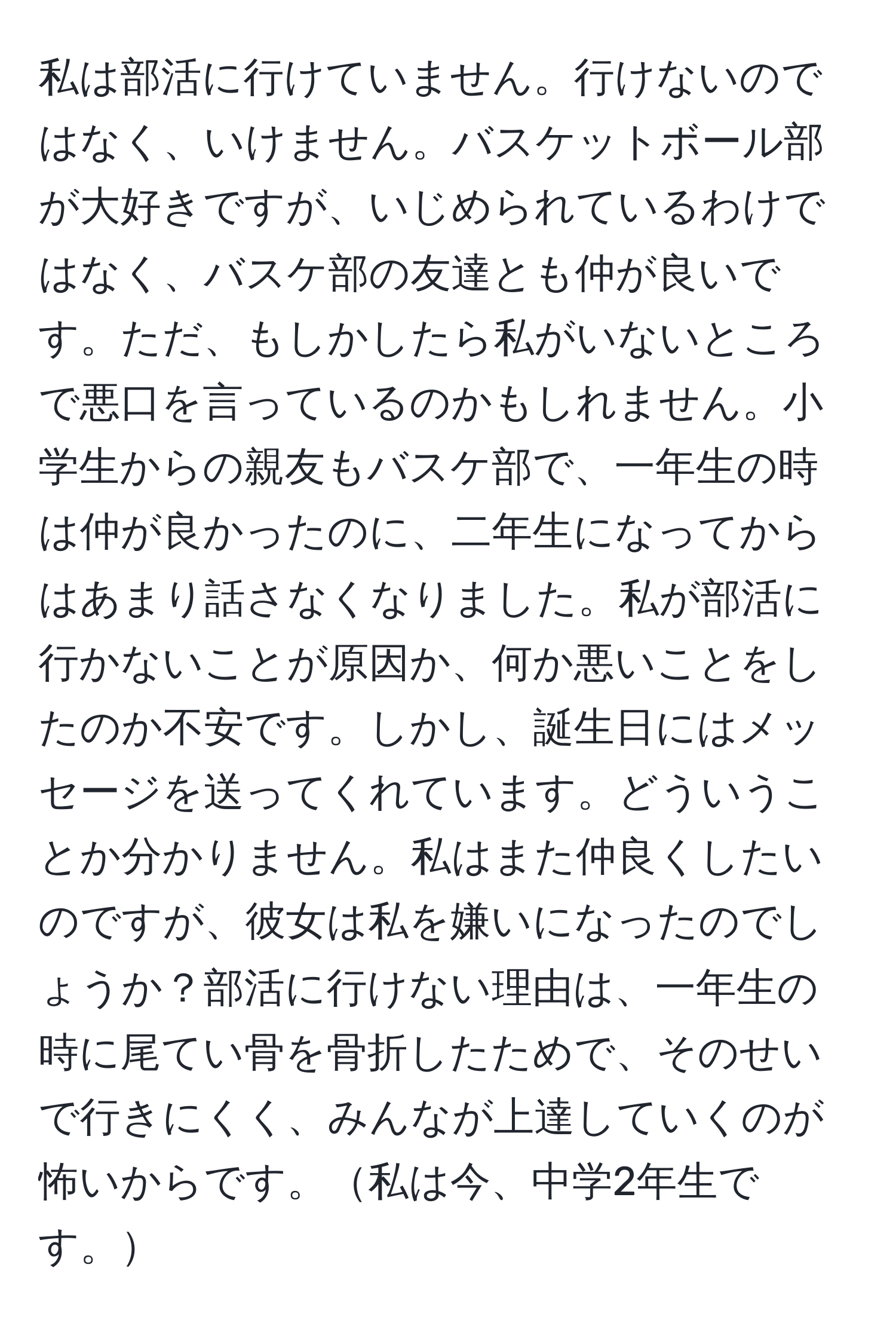 私は部活に行けていません。行けないのではなく、いけません。バスケットボール部が大好きですが、いじめられているわけではなく、バスケ部の友達とも仲が良いです。ただ、もしかしたら私がいないところで悪口を言っているのかもしれません。小学生からの親友もバスケ部で、一年生の時は仲が良かったのに、二年生になってからはあまり話さなくなりました。私が部活に行かないことが原因か、何か悪いことをしたのか不安です。しかし、誕生日にはメッセージを送ってくれています。どういうことか分かりません。私はまた仲良くしたいのですが、彼女は私を嫌いになったのでしょうか？部活に行けない理由は、一年生の時に尾てい骨を骨折したためで、そのせいで行きにくく、みんなが上達していくのが怖いからです。私は今、中学2年生です。