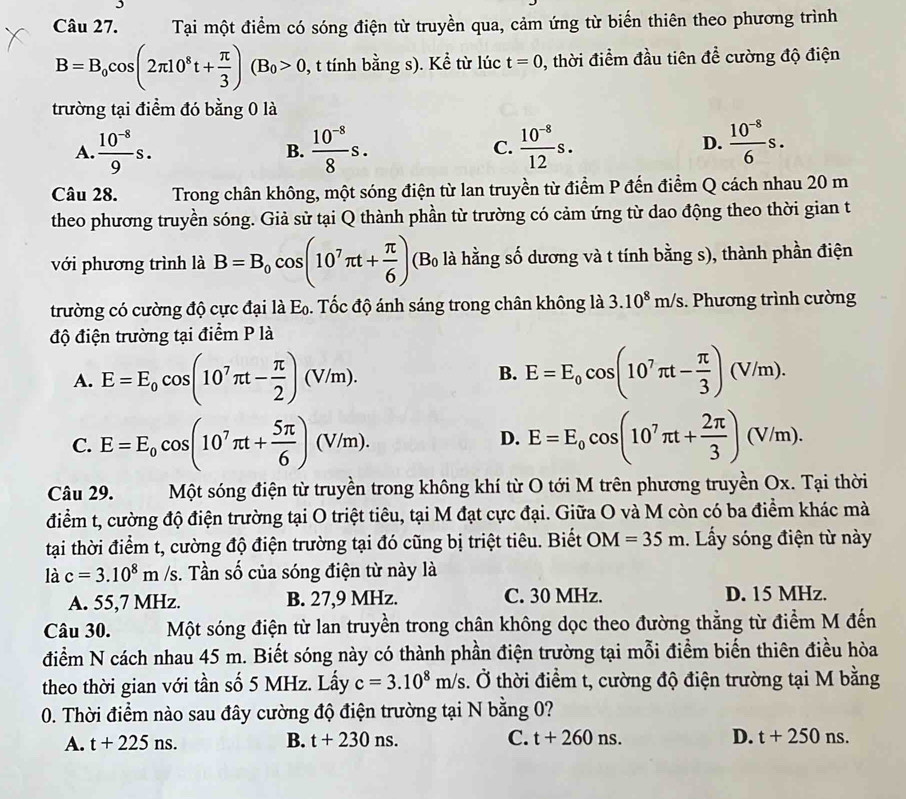 Tại một điểm có sóng điện từ truyền qua, cảm ứng từ biến thiên theo phương trình
B=B_0cos (2π 10^8t+ π /3 )(B_0>0 0, t tính bằng s). Kể từ lúc t=0 , thời điểm đầu tiên A ề cường độ điện
trường tại điểm đó bằng 0 là
D.
A.  (10^(-8))/9 s. B.  (10^(-8))/8 s.  (10^(-8))/12 s.  (10^(-8))/6 s.
C.
Câu 28.  Trong chân không, một sóng điện từ lan truyền từ điểm P đến điểm Q cách nhau 20 m
theo phương truyền sóng. Giả sử tại Q thành phần từ trường có cảm ứng từ dao động theo thời gian t
với phương trình là B=B_0cos (10^7π t+ π /6 ) (B là hằng số dương và t tính bằng s), thành phần điện
trường có cường độ cực đại là E_0 5. Tốc độ ánh sáng trong chân không là 3.10^8m/s.  Phương trình cường
độ điện trường tại điểm P là
A. E=E_0cos (10^7π t- π /2 )(V/m). E=E_0cos (10^7π t- π /3 )(V/m).
B.
C. E=E_0cos (10^7π t+ 5π /6 )(V/m). E=E_0cos (10^7π t+ 2π /3 )(V/m).
D.
Câu 29. Một sóng điện từ truyền trong không khí từ O tới M trên phương truyền Ox. Tại thời
điểm t, cường độ điện trường tại O triệt tiêu, tại M đạt cực đại. Giữa O và M còn có ba điểm khác mà
tại thời điểm t, cường độ điện trường tại đó cũng bị triệt tiêu. Biết OM=35m. Lấy sóng điện từ này
là c=3.10^8m/s s. Tần số của sóng điện từ này là
A. 55,7 MHz. B. 27,9 MHz. C. 30 MHz. D. 15 MHz.
Câu 30. Một sóng điện từ lan truyền trong chân không dọc theo đường thẳng từ điểm M đến
điểm N cách nhau 45 m. Biết sóng này có thành phần điện trường tại mỗi điểm biến thiên điều hòa
theo thời gian với tần số 5 MHz. Lấy c=3.10^8m/s d 6 thời điểm t, cường độ điện trường tại M bằng
0. Thời điểm nào sau đây cường độ điện trường tại N bằng 0?
A. t+225ns. B. t+230ns. C. t+260ns. D. t+250ns.