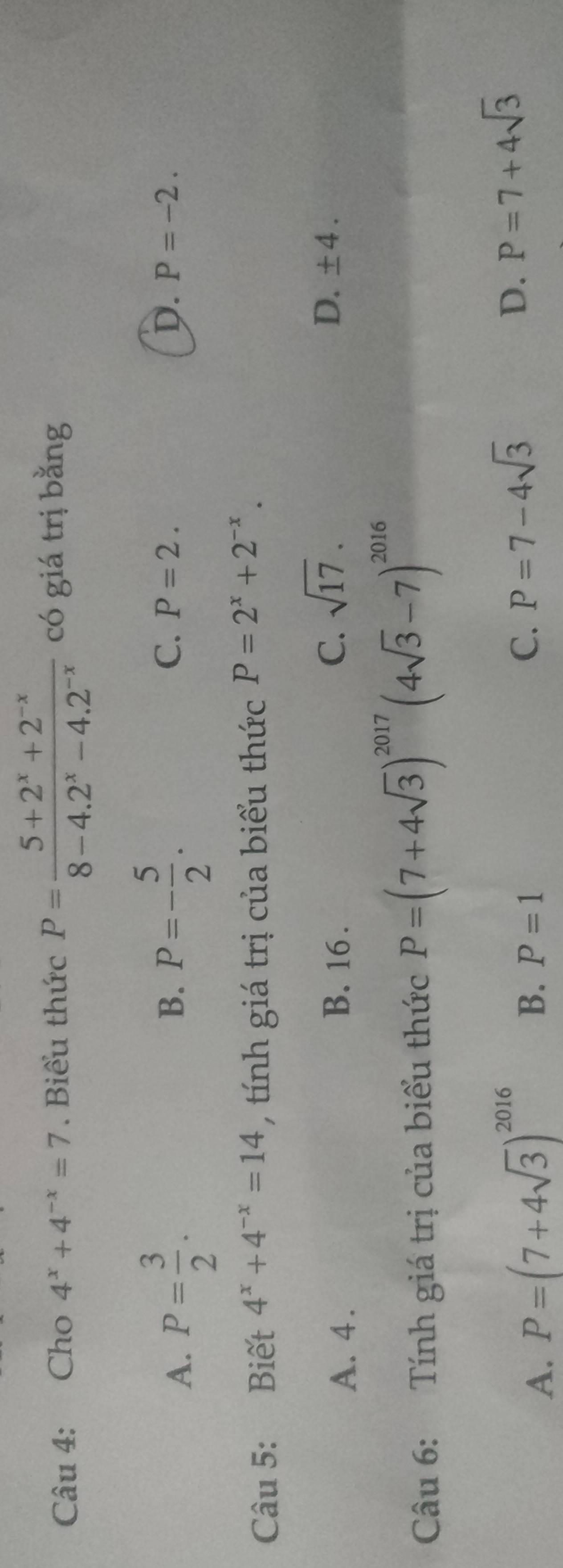 Cho 4^x+4^(-x)=7. Biểu thức P= (5+2^x+2^(-x))/8-4.2^x-4.2^(-x)  có giá trị bằng
B.
C.
D.
A. P= 3/2 . P=- 5/2 . P=2. P=-2. 
Câu 5: Biết 4^x+4^(-x)=14 , tính giá trị của biểu thức P=2^x+2^(-x).
A. 4. B. 16. C. sqrt(17).
D. ± 4. 
Câu 6: Tính giá trị của biểu thức P=(7+4sqrt(3))^2017(4sqrt(3)-7)^2016
A. P=(7+4sqrt(3))^2016
B. P=1 C. P=7-4sqrt(3) D. P=7+4sqrt(3)