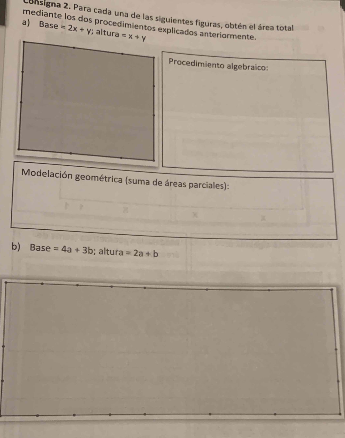 consigna 2. Para cada una de las siguientes figuras, obtén el área total 
mediante los dos procedimientos explicados anteriormente. 
a) Base =2x+y; altura =x+y
Procedimiento algebraico: 
*Modelación geométrica (suma de áreas parciales): 
b) Base=4a+3b; altura =2a+b