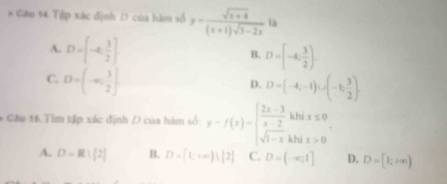 Gâu 14 Tập xác định D của hàm số y= (sqrt(x+4))/(x+1)sqrt(3-2x)  là
A. D=[-4, 3/2 ]
B. D=[-4; 3/2 ).
C. D=(-∈fty , 3/2 ].
D. D=[-4;-1)∪ (-1; 3/2 ). 
* Câu 15. Tim tập xác định / của hàm số: y=f(x)=beginarrayl  (2x-3)/x-2 khix≤ 0 sqrt(1-x)khix>0endarray..
A. D=R|[2] B. D=[1;+∈fty ) 2 C. D=(-∈fty ,1] D. D=[1;+∈fty )