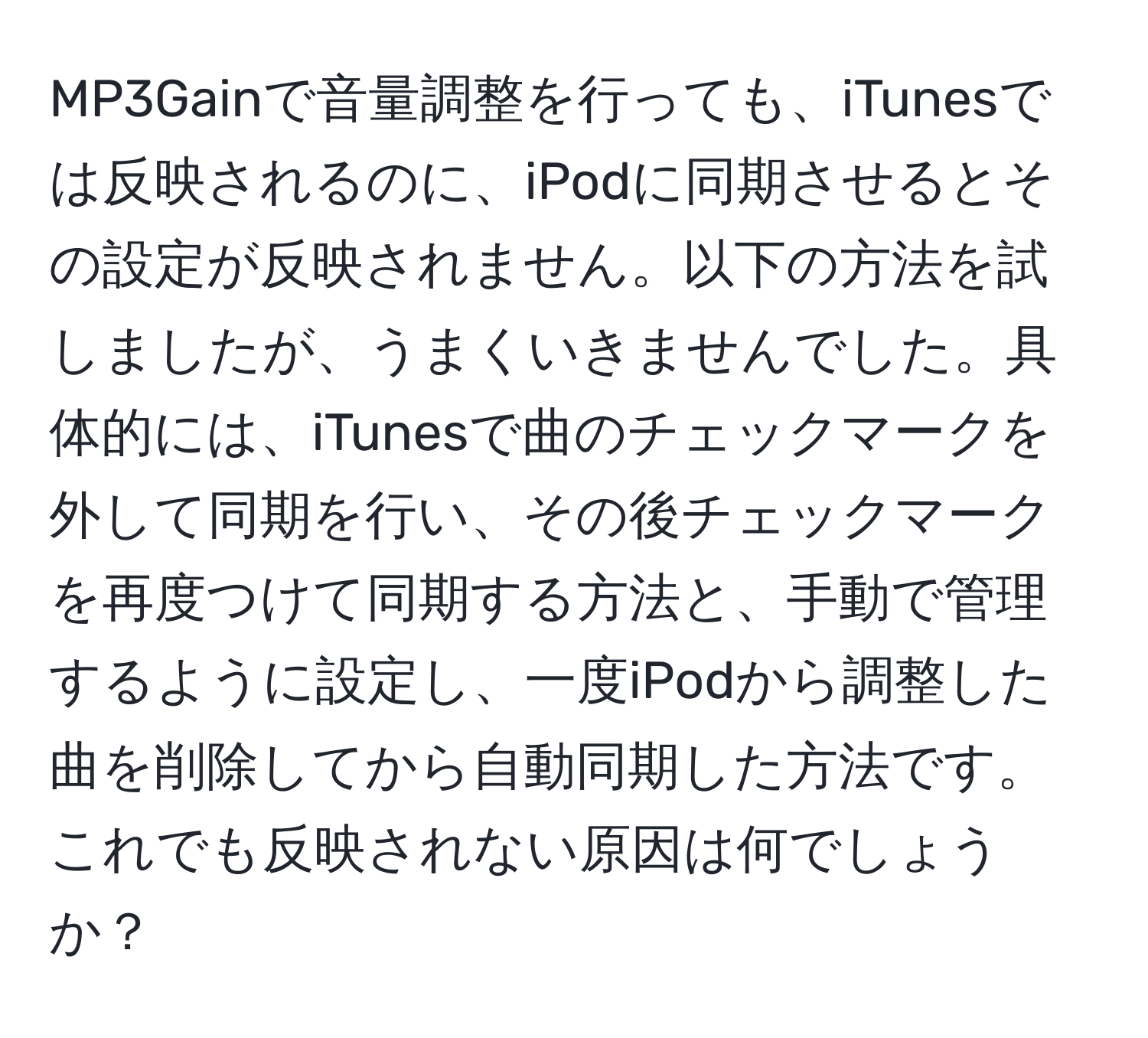 MP3Gainで音量調整を行っても、iTunesでは反映されるのに、iPodに同期させるとその設定が反映されません。以下の方法を試しましたが、うまくいきませんでした。具体的には、iTunesで曲のチェックマークを外して同期を行い、その後チェックマークを再度つけて同期する方法と、手動で管理するように設定し、一度iPodから調整した曲を削除してから自動同期した方法です。これでも反映されない原因は何でしょうか？