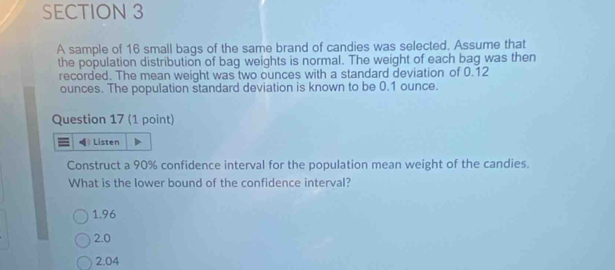 A sample of 16 small bags of the same brand of candies was selected. Assume that
the population distribution of bag weights is normal. The weight of each bag was then
recorded. The mean weight was two ounces with a standard deviation of 0.12
ounces. The population standard deviation is known to be 0.1 ounce.
Question 17 (1 point)
Listen
Construct a 90% confidence interval for the population mean weight of the candies.
What is the lower bound of the confidence interval?
1.96
2.0
2.04