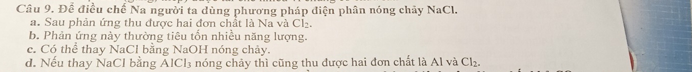 Để điều chế Na người ta dùng phương pháp điện phân nóng chảy NaCl.
a. Sau phản ứng thu được hai đơn chất là Na và Cl_2.
b. Phản ứng này thường tiêu tốn nhiều năng lượng.
c. Có thể thay NaCl bằng NaOH nóng chảy.
d. Nếu thay NaCl bằng AlCl_3 nóng chảy thì cũng thu được hai đơn chất là Al và Cl_2.