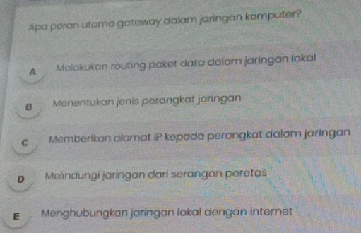 Apa peran utoma gateway dalam jaringan komputer?
A Melakukan routing paket data dalam jaringan Iokal
Menentukan jenis perangkat jaringan
c Memberikan alamat IP kepada perangkat dalam jaringan
D Melindungi jaringan dari serangan peratas
E Menghubungkan jaringan lokal dengan internet