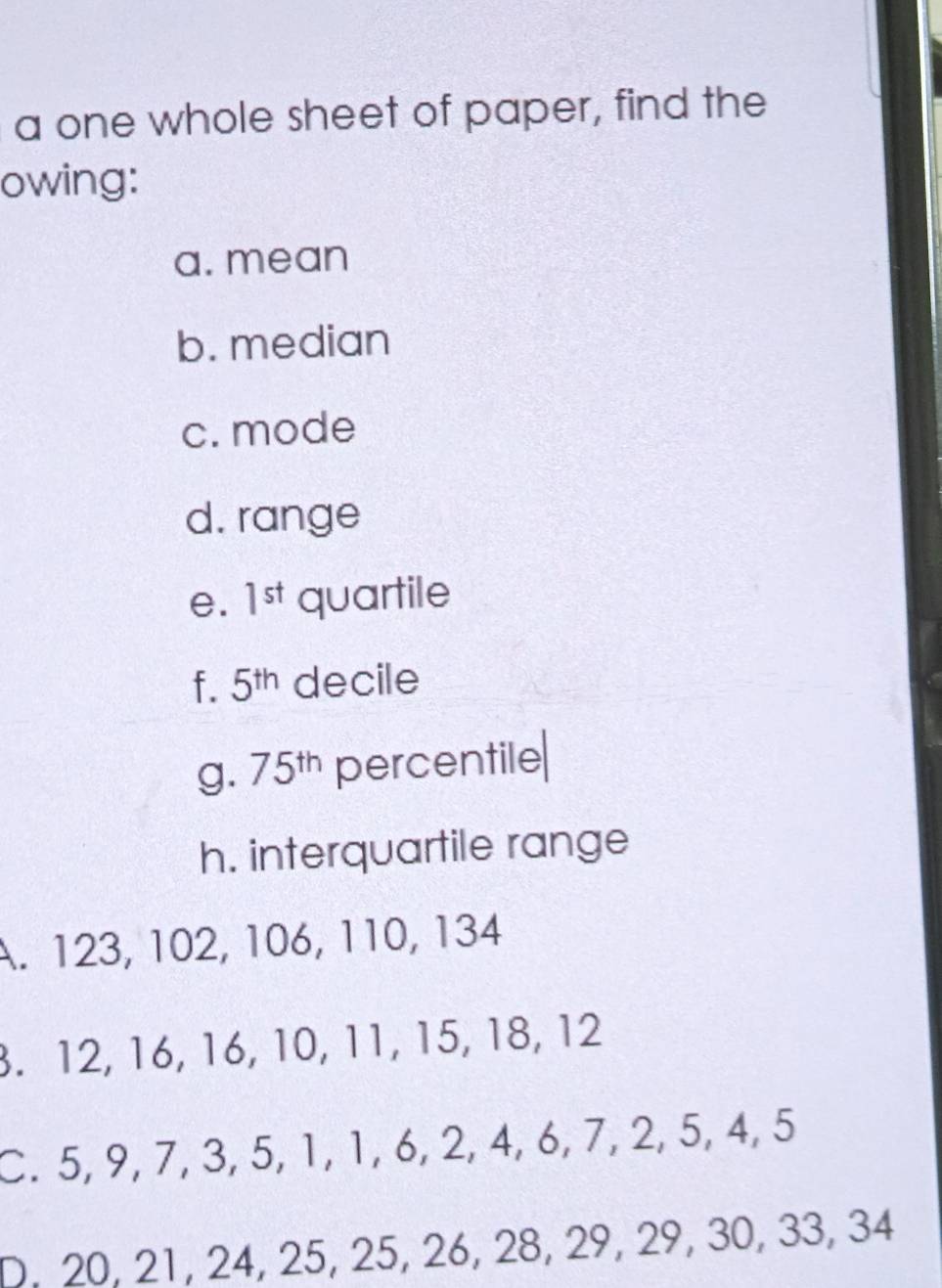 a one whole sheet of paper, find the 
owing: 
a. mean 
b. median 
c. mode 
d. range 
e. 1^(st) quartile 
f. 5^(th) decile 
g. 75^(th) percentile 
h. interquartile range 
A. 123, 102, 106, 110, 134. 12, 16, 16, 10, 11, 15, 18, 12
C. 5, 9, 7, 3, 5, 1, 1, 6, 2, 4, 6, 7, 2, 5, 4, 5
D. 20, 21, 24, 25, 25, 26, 28, 29, 29, 30, 33, 34