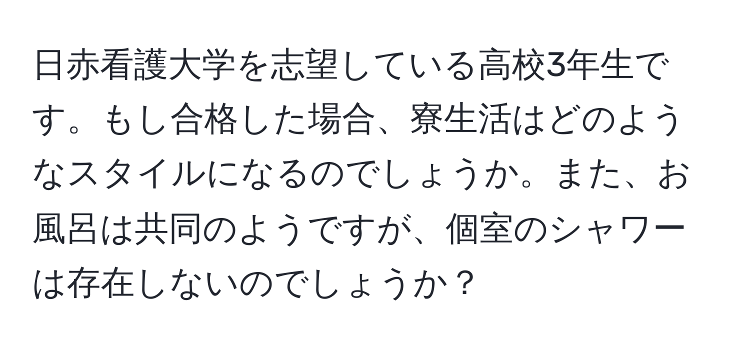 日赤看護大学を志望している高校3年生です。もし合格した場合、寮生活はどのようなスタイルになるのでしょうか。また、お風呂は共同のようですが、個室のシャワーは存在しないのでしょうか？