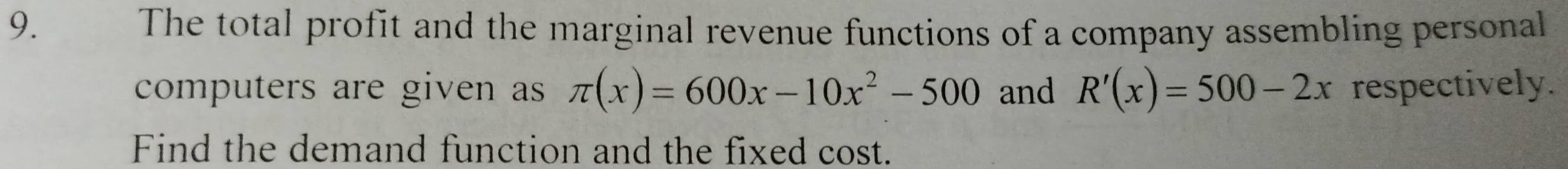 The total profit and the marginal revenue functions of a company assembling personal 
computers are given as π (x)=600x-10x^2-500 and R'(x)=500-2x respectively. 
Find the demand function and the fixed cost.