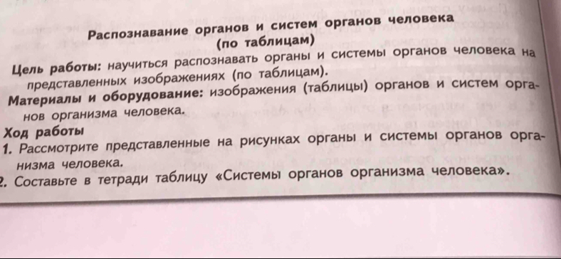 Раслознавание органов и систем органов человека 
(πо таблицам) 
Цель работы: научиться раслознавать органы и системы органов человека на 
лредставленных изображениях (πо таблицам). 
Материалы и оборудование: изображения (таблицы) органов и систем орга- 
нов организма человека. 
Χод работы 
1. Рассмотрите лредставленные на рисунках органые и системы органов орга- 
низма человека。 
2. Составьте в тетради таблицу «Системы органов организма человека».