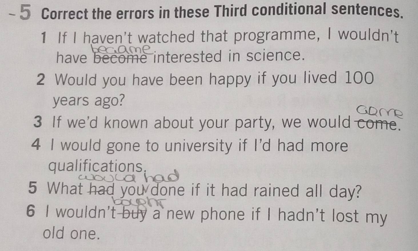 the errors in these Third conditional sentences. 
1 If I haven't watched that programme, I wouldn't 
have become interested in science. 
2 Would you have been happy if you lived 100
years ago? 
3 If we'd known about your party, we would come. 
4 I would gone to university if I'd had more 
qualifications. 
5 What had you done if it had rained all day? 
6 I wouldn't buy a new phone if I hadn't lost my 
old one.