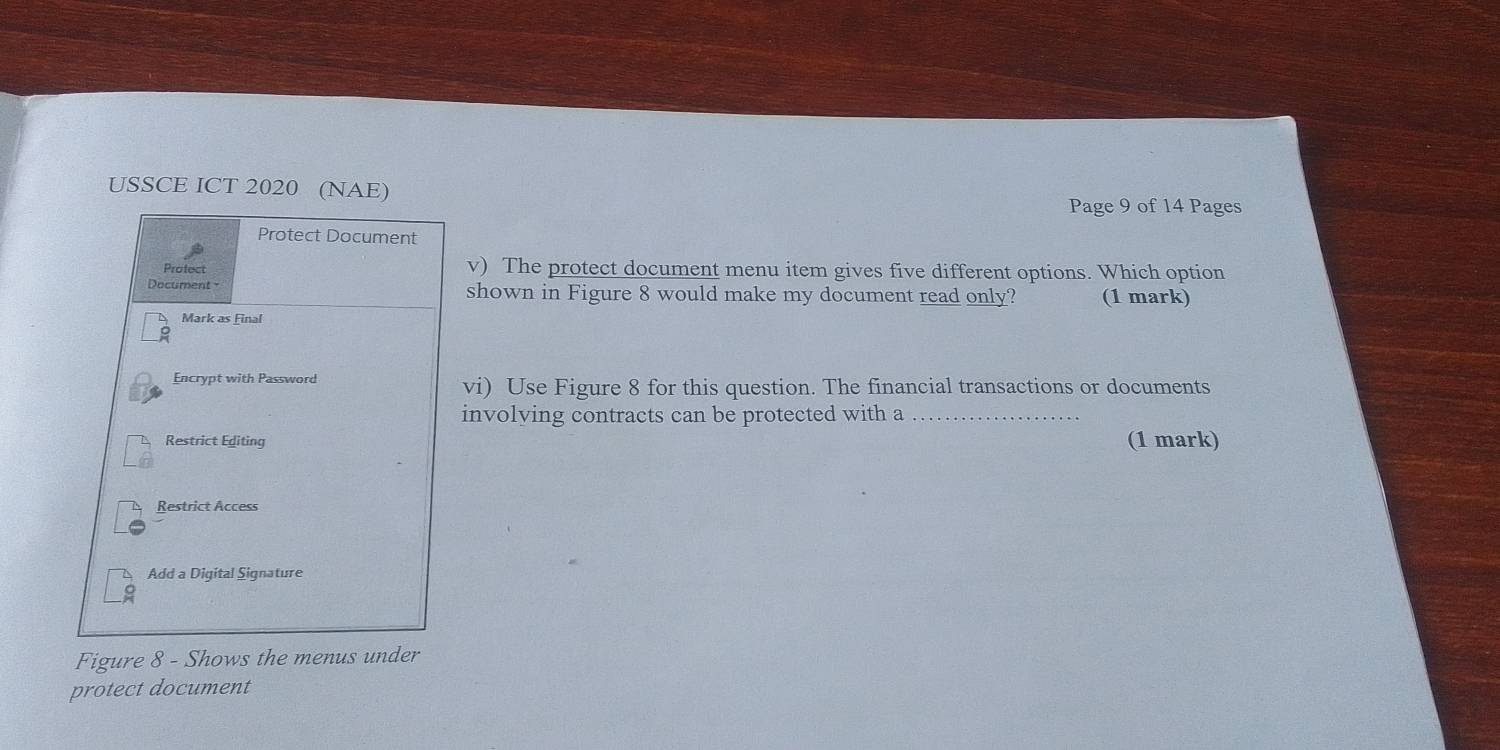 USSCE ICT 2020 (NAE) 
Page 9 of 14 Pages 
Protect Document 
Protect v) The protect document menu item gives five different options. Which option 
shown in Figure 8 would make my document read only? (1 mark) 
Mark as Final 
Encrypt with Password 
vi) Use Figure 8 for this question. The financial transactions or documents 
involving contracts can be protected with a_ 
Restrict Editing (1 mark) 
Restrict Access 
Add a Digital Signature 
Figure 8 - Shows the menus under 
protect document