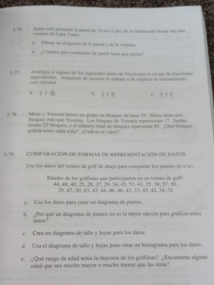 2-76 James está pintando la pared de 10 por 8 pies de su habitación donde hay uma
ventana de 2 por 3 pies
a. Dibuja un diagrama de la pared y de la ventana.
b. ¿Cuântos pies cuadrados de pared tiene que pintar?
2-77. Averigua si alguno de los siguientes pares de fracciones es un par de fracciones
con claridad. equivalentes. Asegúrate de mostrar tu trabajo o de explicar tu razonamiento
a.  1/4  y  21/100  b.  2/5  y  12/13  c.  4/5  y  5/4 
2-78.   Misty y Yesenia tienen un grupo de bloques de base 10. Misty tiene seis
bloques más que Yesenia. Los bloques de Yesenia representan 17. Juntas,
tienen 22 bloques, y el número total de bloques representa 85. ¿Qué bloques
podría tener cada niña? ¿Cuál es el valor?
2-79. COMPARACIÓN DE FORMAS DE REPRESENTACIÓN DE DATOS
Usa los datos del torneo de golf de abajo para completar los puntos (a) a (e).
Edades de los golfistas que participaron en un torneo de golf:
44,48,40,25,28,37,29,34,45,51,43,35,38,57,50.
35,47,30,63,43,44,60,46,43,33,45,42,34,32
a. Usa los datos para crear un diagrama de puntos.
b.Por qué un diagrama de puntos no es la mejor opción para graficar estos
datos?
c. Crea un diagrama de tallo y hojas para los datos.
d. Usa el diagrama de tallo y hojas para crear un histograma para los datos.
e. ¿Qué rango de edad tenía la mayoría de los golfistas? ¿Encuentras alguna
edad que sea mucho mayor o mucho menor que las otras?