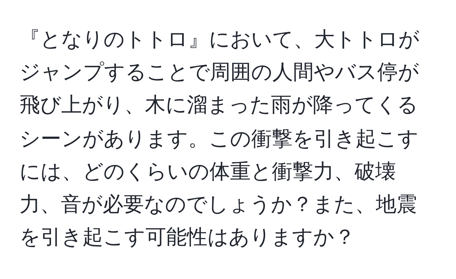 『となりのトトロ』において、大トトロがジャンプすることで周囲の人間やバス停が飛び上がり、木に溜まった雨が降ってくるシーンがあります。この衝撃を引き起こすには、どのくらいの体重と衝撃力、破壊力、音が必要なのでしょうか？また、地震を引き起こす可能性はありますか？