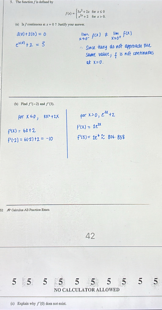 The function ƒ is defined by
f(x)=beginarrayl 3x^2+2xforx≤ 0 e^(2x)+2forx>0.endarray.
(a) Is f continuous at x=0? Justify your answer.
52 /P Calculus AB Practice Exam
42
5 5 5 5 5 5 5 5 5 5
NO CALCULATOR ALLOWED
(c) Explain why f'(0) does not exist.