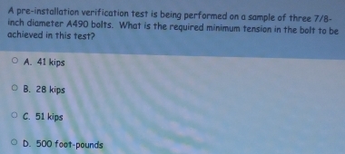 A pre-installation verification test is being performed on a sample of three 7/8-
inch diameter A490 bolts. What is the required minimum tension in the bolt to be
achieved in this test?
A. 41 kips
B. 28 kips
C. 51 kips
D. 500 foot-pounds