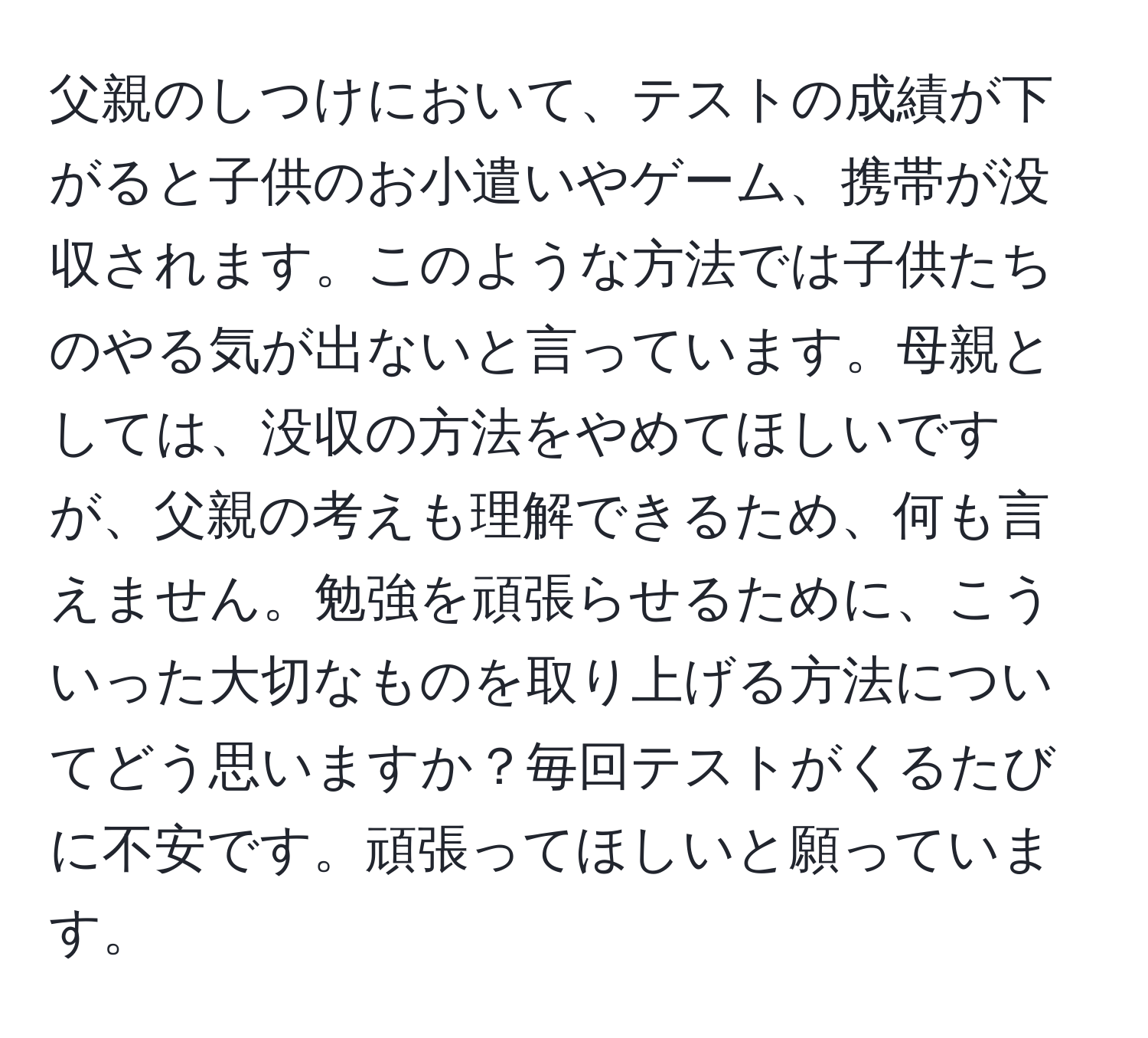 父親のしつけにおいて、テストの成績が下がると子供のお小遣いやゲーム、携帯が没収されます。このような方法では子供たちのやる気が出ないと言っています。母親としては、没収の方法をやめてほしいですが、父親の考えも理解できるため、何も言えません。勉強を頑張らせるために、こういった大切なものを取り上げる方法についてどう思いますか？毎回テストがくるたびに不安です。頑張ってほしいと願っています。