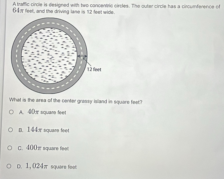 A traffic circle is designed with two concentric circles. The outer circle has a circumference of
64π feet, and the driving lane is 12 feet wide.
What is the area of the center grassy island in square feet?
A. 40π square feet
B. 144π square feet
c. 400π square feet
D. 1,024π square feet