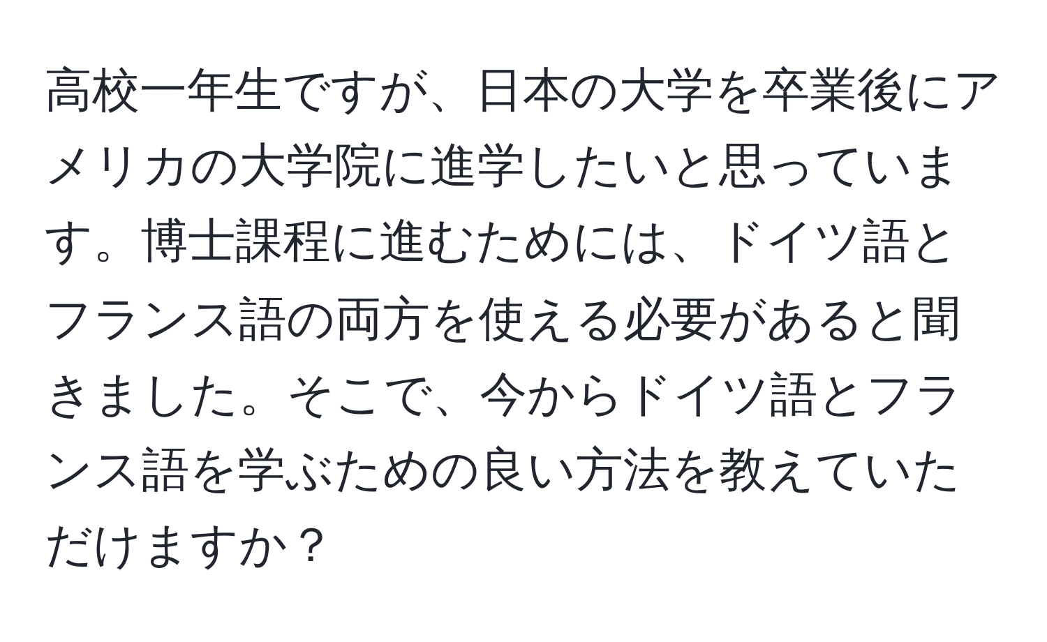 高校一年生ですが、日本の大学を卒業後にアメリカの大学院に進学したいと思っています。博士課程に進むためには、ドイツ語とフランス語の両方を使える必要があると聞きました。そこで、今からドイツ語とフランス語を学ぶための良い方法を教えていただけますか？