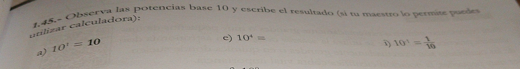 1.45.- Observa las potencias base 10 y escribe el resultado (si tu maestro lo permite puedes 
utilizar calculadora): 
a) 10^1=10
e) 10^4=
i) 10^(-1)= 1/10 