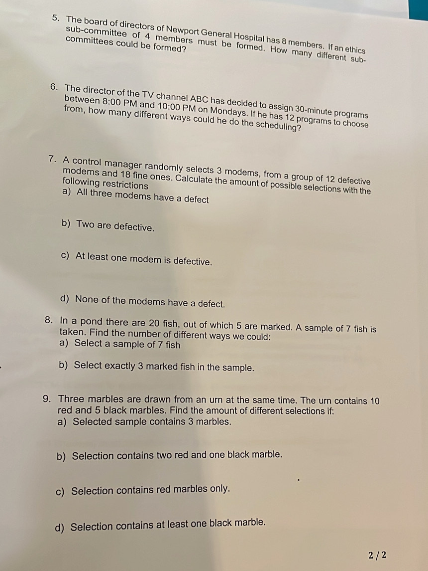 The board of directors of Newport General Hospital has 8 members. If an ethics
committees could be formed?
sub-committee of 4 members must be formed. How many different sub-
6. The director of the TV channel ABC has decided to assign 30-minute programs
between 8:00 PM and 10:00 PM on Mondays. If he has 12 programs to choose
from, how many different ways could he do the scheduling?
7. A control manager randomly selects 3 modems, from a group of 12 defective
modems and 18 fine ones. Calculate the amount of possible selections with the
following restrictions
a) All three modems have a defect
b) Two are defective.
c) At least one modem is defective.
d) None of the modems have a defect.
8. In a pond there are 20 fish, out of which 5 are marked. A sample of 7 fish is
taken. Find the number of different ways we could:
a) Select a sample of 7 fish
b) Select exactly 3 marked fish in the sample.
9. Three marbles are drawn from an urn at the same time. The urn contains 10
red and 5 black marbles. Find the amount of different selections if:
a) Selected sample contains 3 marbles.
b) Selection contains two red and one black marble.
c) Selection contains red marbles only.
d) Selection contains at least one black marble.
2 / 2