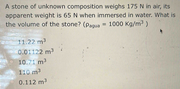 A stone of unknown composition weighs 175 N in air, its
apparent weight is 65 N when immersed in water. What is
the volume of the stone? (rho _agua=1000Kg/m^3)
11.22m^3
0.01122m^3
10.71m^3
110m^3
0.112m^3