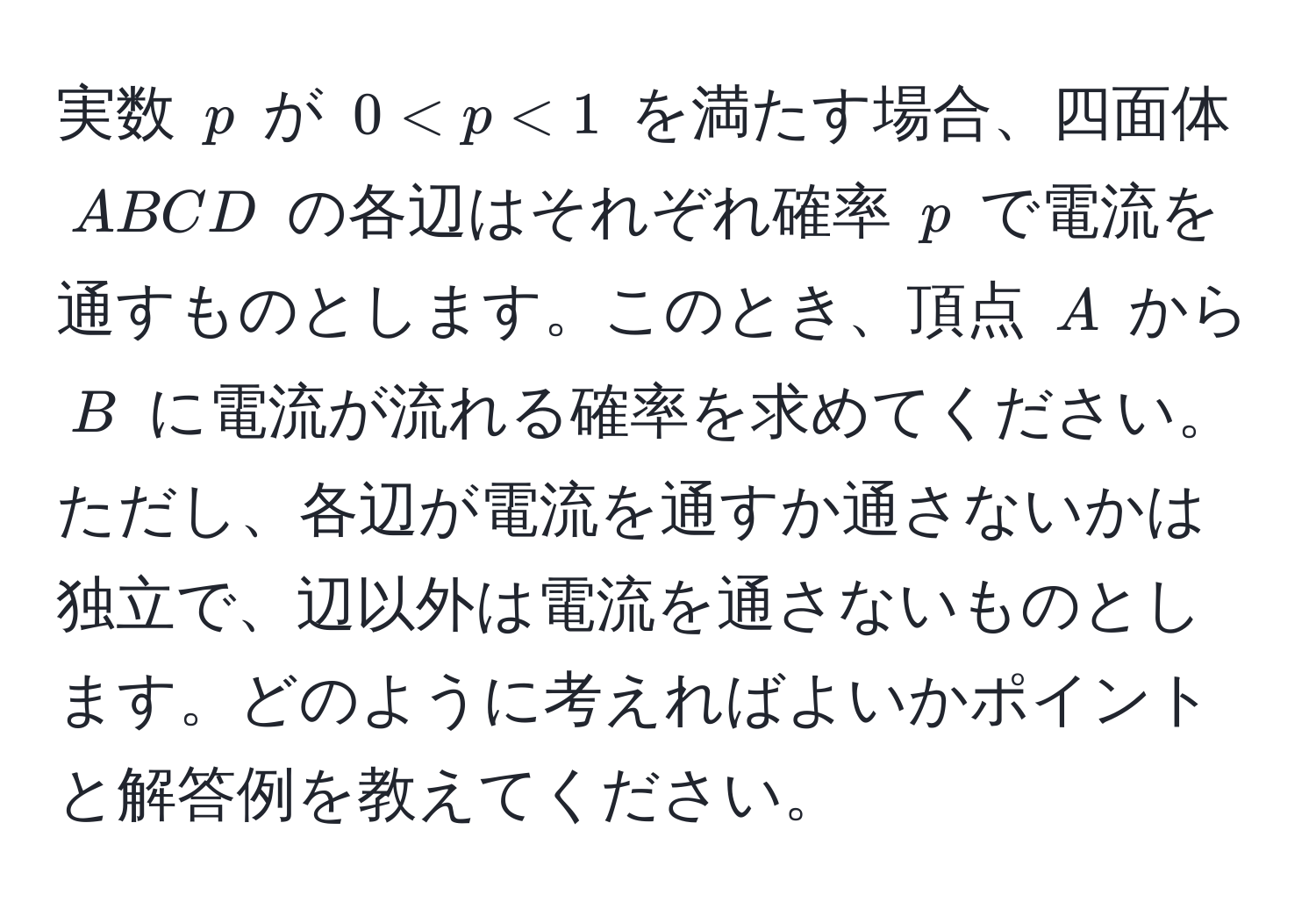 実数 $p$ が $0 < p < 1$ を満たす場合、四面体 $ABCD$ の各辺はそれぞれ確率 $p$ で電流を通すものとします。このとき、頂点 $A$ から $B$ に電流が流れる確率を求めてください。ただし、各辺が電流を通すか通さないかは独立で、辺以外は電流を通さないものとします。どのように考えればよいかポイントと解答例を教えてください。