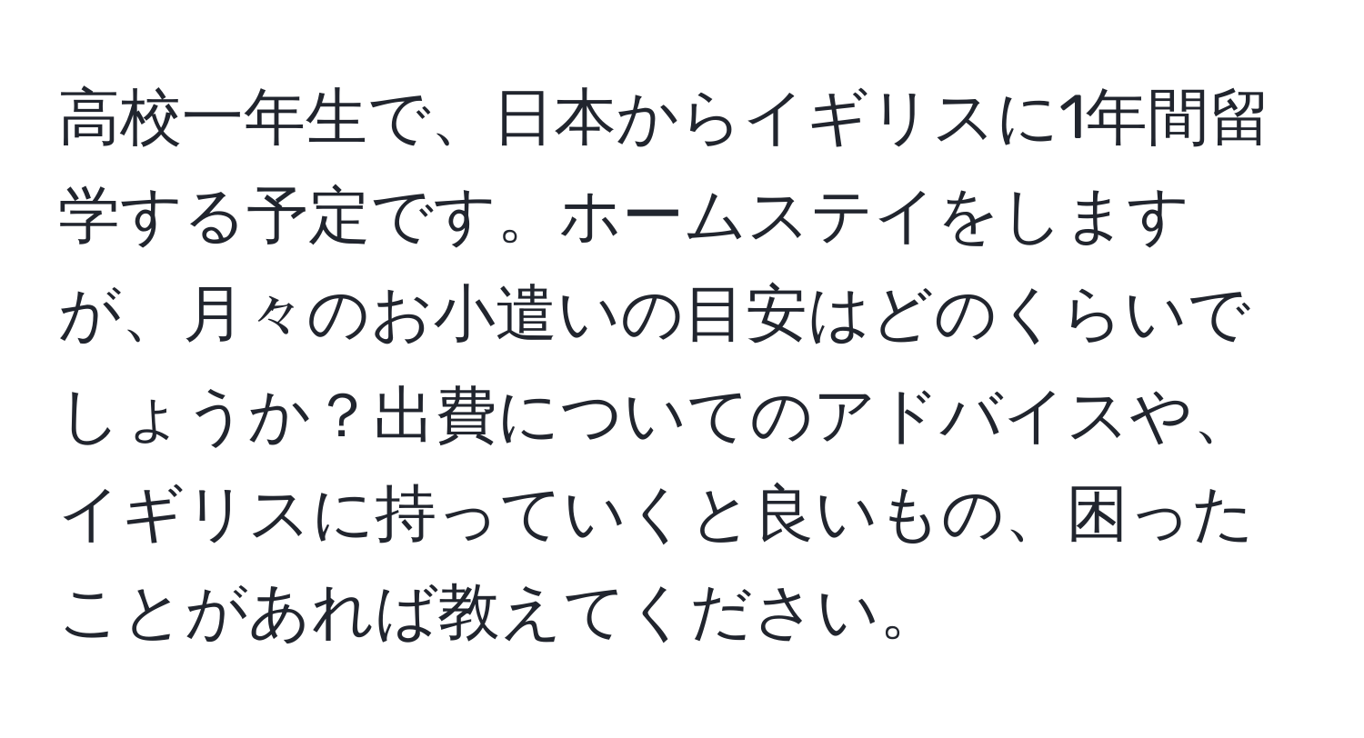 高校一年生で、日本からイギリスに1年間留学する予定です。ホームステイをしますが、月々のお小遣いの目安はどのくらいでしょうか？出費についてのアドバイスや、イギリスに持っていくと良いもの、困ったことがあれば教えてください。