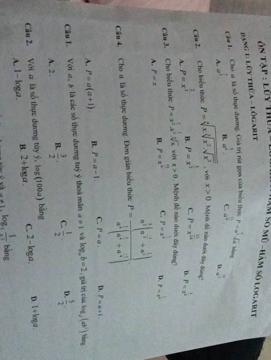 Ôn Tập : lũy thu,
IAM số mũ -hàm số logarit
đạng 1: lũy thừa - lôgarit
Câu I. Cho # là số thực dương. Giá trị rút gọn của biểu thức P=a^(frac 4)3sqrt(a) bǎng
B. a^(frac 3)6. a^(frac 11)5.
C.
A. a^(frac 7)3. a^(frac 10)3.
D.
Câu 2. Cho biểu thức P=sqrt[4](x.sqrt [3]x^2.sqrt x^3) , với x>0 Mệnh đề nào dưới đây đúng?
A. P=x^(frac 2)3
B. P=x^(frac 1)2
C. P=x^(frac 13)24
D. P=x^(frac 1)4
Câu 3. Cho biểu thức P=x^(frac 1)2.x^(frac 1)3.sqrt[6](x) với x>0 Mệnh đề nào dưới đây đùng?
C. P=x^(frac 7)6
B. P=x^(frac 11)6 P=x^(frac 2)5
D.
A. P=x
Câu 4. Cho đ là số thực dương. Đơn giản biểu thức P=frac a^(frac 4)3(a^(frac -1)3+a^(frac 2)3)a^(frac 1)3(a^(frac 1)4+a^(frac -1)4)
A. P=a(a+1). B. P=a-1. C. P=a.
D. P=a+1.
Cầu I. Với a, 6 là các số thực dương tuỳ ý thoả mãn a!= 1 và log _ab=2 , giá trị của log _a^2(ab^2) 1 bàng
B.  3/2 .
D.
C.  1/2 .  5/2 .
A. 2 .
Cầu 2. Với a là số thực dương tùy y,log (100a) bàng
C. 2-log a.
D. 1+loga .
A. 1-loga.
B. 2+log a.
é và a!= 1,log _3 1/x^3  bằng