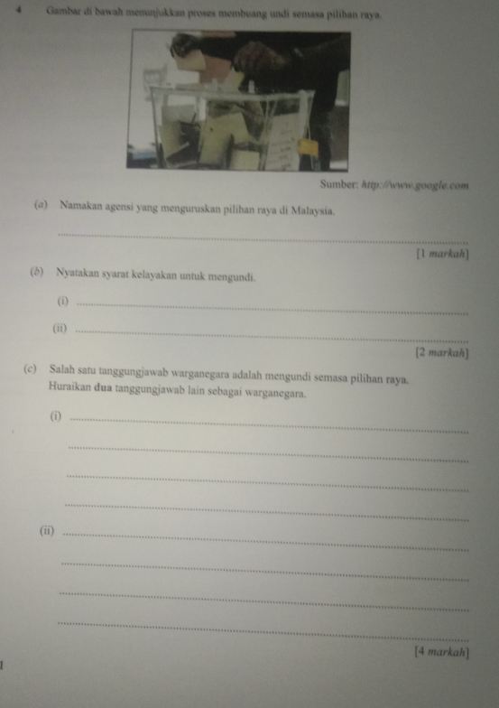 Gambar di bawah menunjukkan proses membuang undi semasa pilíhan raya. 
Sumber: http://www.google.com 
(@) Namakan agensi yang menguruskan pilihan raya di Malaysia. 
_ 
[1 markah] 
(b) Nyatakan syarat kelayakan untuk mengundi. 
(i)_ 
(ii)_ 
[2 markah] 
(c) Salah satu tanggungjawab warganegara adalah mengundi semasa pilihan raya. 
Huraikan dua tanggungjawab lain sebagai warganegara. 
(i)_ 
_ 
_ 
_ 
(ii)_ 
_ 
_ 
_ 
[4 markah]