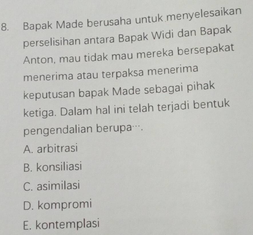 Bapak Made berusaha untuk menyelesaikan
perselisihan antara Bapak Widi dan Bapak
Anton, mau tidak mau mereka bersepakat
menerima atau terpaksa menerima
keputusan bapak Made sebagai pihak
ketiga. Dalam hal ini telah terjadi bentuk
pengendalian berupa….
A. arbitrasi
B. konsiliasi
C. asimilasi
D. kompromi
E. kontemplasi