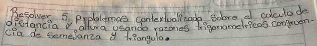 Besolver 5 problemas contextuallzade Sobre e calculade 
distancia v altura usando razones frigonometricas congruen. 
C?a de semejanza y triangolo.