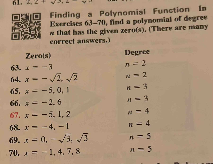 2, 2+sqrt(3), 2
Finding a Polynomial Function In 
Exercises 63-70, find a polynomial of degree 
n that has the given zero(s). (There are many 
correct answers.) 
Zero(s) Degree
63. x=-3
n=2
64. x=-sqrt(2),sqrt(2) n=2
65. x=-5,0,1
n=3
66. x=-2,6
n=3
67. x=-5,1,2
n=4
68. x=-4,-1
n=4
69. x=0,-sqrt(3), sqrt(3) n=5
70. x=-1,4,7,8
n=5