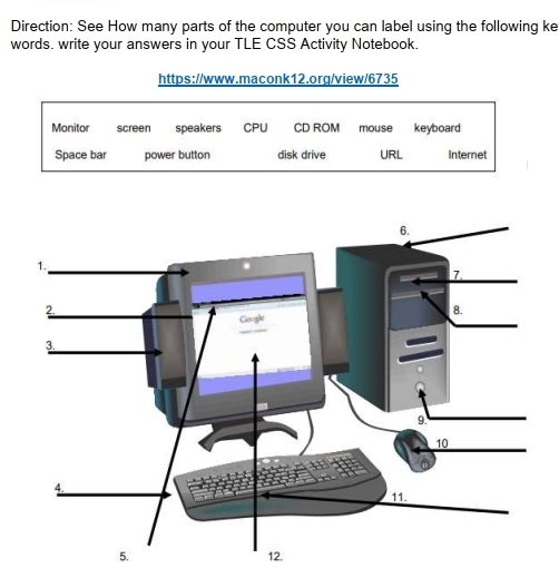 Direction: See How many parts of the computer you can label using the following ke 
words. write your answers in your TLE CSS Activity Notebook. 
https://www.maconk12.org/view/6735 
Monitor screen speakers CPU CD ROM mouse keyboard 
Space bar power button disk drive URL Internet 
5. 12.