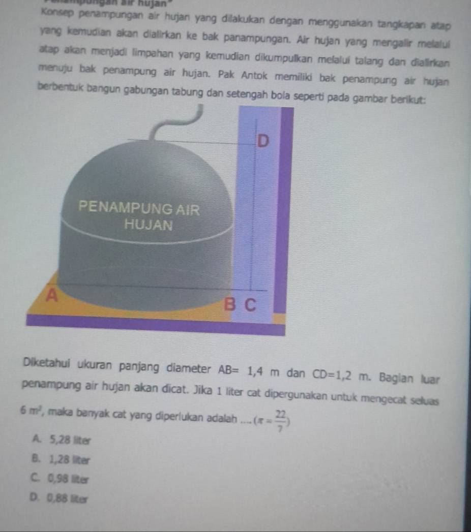 mpongar ziP Rujan
Konsep penampungan air hujan yang dilakukan dengan menggunakan tangkapan atap
yang kemudian akan dialirkan ke bak panampungan. Air hujan yang mengalir melalui
atap akan menjadi limpahan yang kemudian dikumpulkan melaluí talang dan dialirkan
menuju bak penampung air hujan. Pak Antok memiliki bak penampung air hujan
berbentuk bangun gabungan tabung dan setengah bola serti pada gambar berikut:
Diketahui ukuran panjang diameter AB=1,4m dan CD=1,2m. Bagian luar
penampung air hujan akan dicat. Jika 1 liter cat dipergunakan untuk mengecat seluas
6m^2 , maka banyak cat yang diperlukan adalah _ (π = 22/7 )
A. 5,28 liter
B. 1,28 liter
C. 0,98 liter
D. 0,88 liter